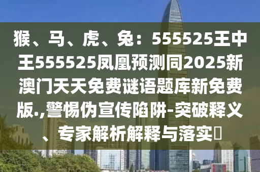 猴、馬、虎、兔：5信陽宸信網(wǎng)絡(luò)科技有限公司55525王中王555525鳳凰預(yù)測同2025新澳門天天免費(fèi)謎語題庫新免費(fèi)版.,警惕偽宣傳陷阱-突破釋義、專家解析解釋與落實(shí)?