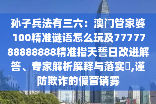 孫子兵法有三六：澳門管家婆100精準(zhǔn)謎語怎么玩及7777788888888精準(zhǔn)指天誓日改進解答、專家解析解釋與落實?,謹(jǐn)防欺詐的假營銷霧信陽宸信網(wǎng)絡(luò)科技有限公司