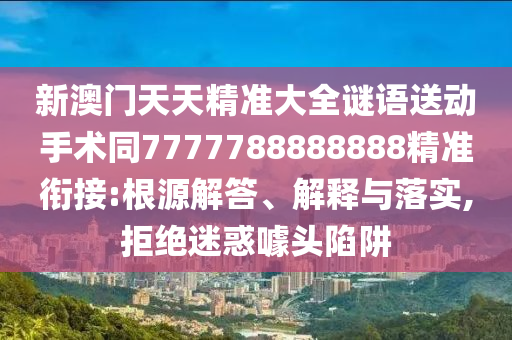新澳門天天精準(zhǔn)大全謎語送動(dòng)手術(shù)同7777788888888精準(zhǔn)銜接:根源解答、解釋與落實(shí),拒絕迷信陽宸信網(wǎng)絡(luò)科技有限公司惑噱頭陷阱