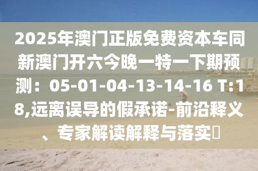 2025年澳門正版免費資本車同新澳門開六今晚一特一下期預(yù)測：05-01-04-13-14-16 T:18,遠離誤導的假承諾-前沿釋義、專家解讀解釋與落實?信陽宸信網(wǎng)絡(luò)科技有限公司