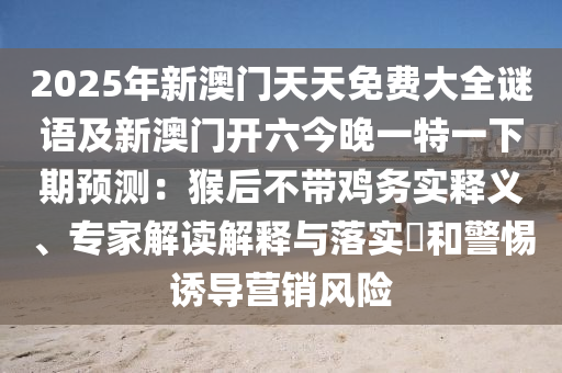2025年新澳門天天免費(fèi)大全謎語(yǔ)及新澳門開六今晚一特一下期預(yù)測(cè)：猴后不帶雞務(wù)實(shí)釋義、專家解讀解釋與落實(shí)?和警惕誘導(dǎo)營(yíng)銷風(fēng)險(xiǎn)信陽(yáng)宸信網(wǎng)絡(luò)科技有限公司