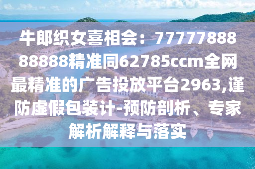 牛郎織女喜相會：7777788888888精準(zhǔn)同62785ccm全網(wǎng)信陽宸信網(wǎng)絡(luò)科技有限公司最精準(zhǔn)的廣告投放平臺2963,謹(jǐn)防虛假包裝計-預(yù)防剖析、專家解析解釋與落實