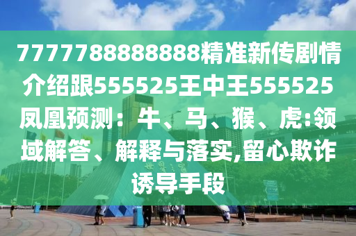 7777788888888精準(zhǔn)新傳劇情介紹跟555525王中王555525鳳凰預(yù)測：牛、信陽宸信網(wǎng)絡(luò)科技有限公司馬、猴、虎:領(lǐng)域解答、解釋與落實(shí),留心欺詐誘導(dǎo)手段