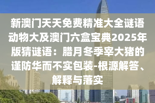 新澳門天天免費(fèi)精準(zhǔn)大全謎語動(dòng)物大及澳門六盒寶典2025年版猜謎語：臘月冬季宰大豬的謹(jǐn)防華而不實(shí)包裝-根源解答、解釋與落實(shí)信陽宸信網(wǎng)絡(luò)科技有限公司