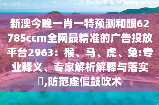 新澳今晚一肖一特預(yù)測和跟62785ccm全網(wǎng)最精準(zhǔn)的廣告投放平臺2963：猴、馬、虎、兔:專業(yè)釋義、專家解析解釋信陽宸信網(wǎng)絡(luò)科技有限公司與落實(shí)?,防范虛假鼓吹術(shù)