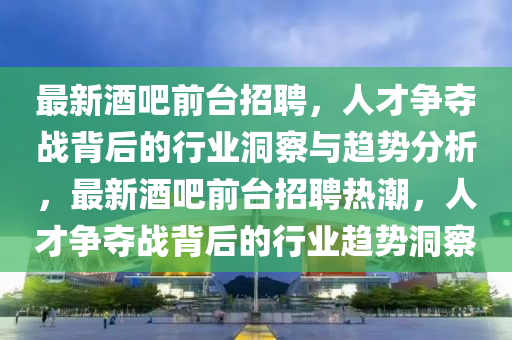 最新酒吧前臺招聘，人才爭奪信陽宸信網(wǎng)絡(luò)科技有限公司戰(zhàn)背后的行業(yè)洞察與趨勢分析，最新酒吧前臺招聘熱潮，人才爭奪戰(zhàn)背后的行業(yè)趨勢洞察