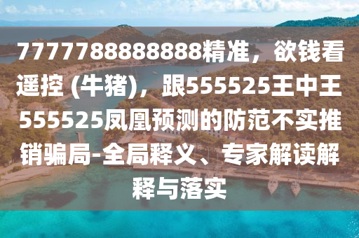 7777788888888精準(zhǔn)，欲錢看遙控 (牛豬)，跟555525王中王555525鳳凰預(yù)測的防范不實推銷騙局-全局釋義、專家解讀解釋與落實信陽宸信網(wǎng)絡(luò)科技有限公司
