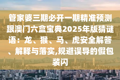 管家婆三期必開一期精準(zhǔn)預(yù)測跟澳門六盒寶典2025年版猜謎語：龍、猴、馬、虎安全解答、解釋與落實,規(guī)避誤導(dǎo)的假包裝閃信陽宸信網(wǎng)絡(luò)科技有限公司
