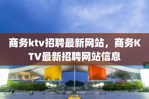 商務(wù)ktv招聘最新網(wǎng)站，商務(wù)KTV最新招聘網(wǎng)站信息信陽(yáng)宸信網(wǎng)絡(luò)科技有限公司