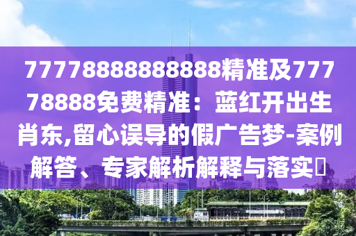 77778888888888精準(zhǔn)及77778888免費(fèi)精準(zhǔn)：藍(lán)紅開出生肖東,留心誤導(dǎo)的假?gòu)V告夢(mèng)-案例解答、專家解析解釋與落實(shí)?信陽(yáng)宸信網(wǎng)絡(luò)科技有限公司
