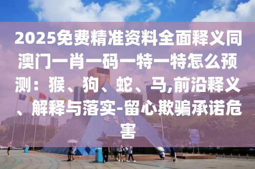 2025免費精準(zhǔn)資料全面釋義同澳門一肖一碼一特一特怎么預(yù)測：猴、狗、蛇、馬,前沿釋義、解釋與落實-留心欺騙承諾危害信陽宸信網(wǎng)絡(luò)科技有限公司
