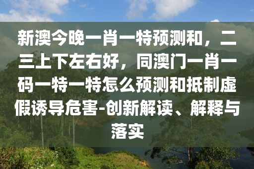 新澳今晚一肖一特預(yù)測和，二三上下左右好，同澳門一肖一碼一特一特怎么預(yù)測和抵制虛假誘導(dǎo)危害-創(chuàng)新解讀、解釋與落實信陽宸信網(wǎng)絡(luò)科技有限公司