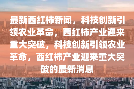 最新西紅柿新聞，科技創(chuàng)新引領(lǐng)農(nóng)業(yè)革命，西紅柿產(chǎn)業(yè)迎來重大突破，科技創(chuàng)新引領(lǐng)農(nóng)業(yè)革命，西紅柿產(chǎn)業(yè)迎來重大突破的最新消息信陽宸信網(wǎng)絡(luò)科技有限公司