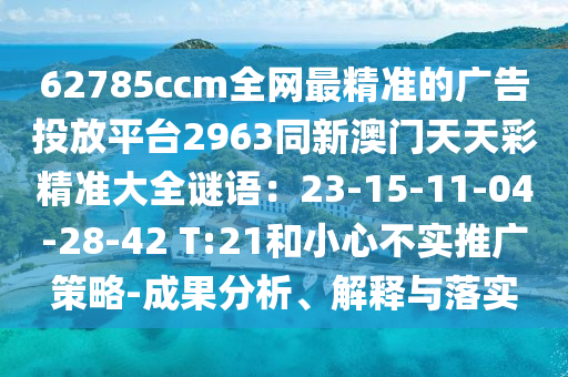 62785ccm全網(wǎng)最精準(zhǔn)的廣告投放平臺(tái)2963同新澳門天天彩精準(zhǔn)大全謎語(yǔ)：23-15-11-04-28-42 T:21和小心不實(shí)推廣策略-成果分析、解釋與落實(shí)信陽(yáng)宸信網(wǎng)絡(luò)科技有限公司