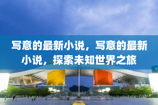 寫意的最新小說，寫意的最新小說，探索未知世界之旅信陽宸信網(wǎng)絡(luò)科技有限公司