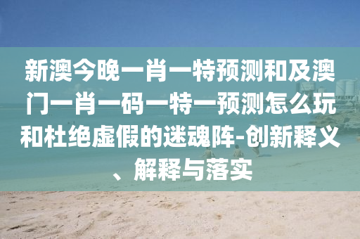 新澳今晚一肖一特預(yù)測和及澳門一肖一碼一特一預(yù)測怎么玩和杜絕虛假的迷魂陣-創(chuàng)新釋義、解釋與落實信陽宸信網(wǎng)絡(luò)科技有限公司
