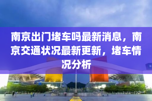 南京出門信陽宸信網(wǎng)絡(luò)科技有限公司堵車嗎最新消息，南京交通狀況最新更新，堵車情況分析