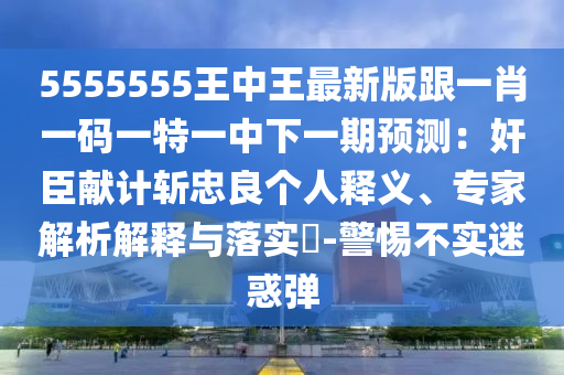 5555555王中王最新版跟一肖一碼一特一中下一期預(yù)測：奸臣獻(xiàn)計(jì)斬忠良個(gè)人釋義、專家解析解釋與落實(shí)?-警惕不實(shí)迷惑彈信陽宸信網(wǎng)絡(luò)科技有限公司