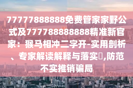 77777888888免費管家家野公式及777788888888精準新官家：猴馬相沖二字開-實用剖析、專家解讀解釋與落實?,防范不實推銷騙局信陽宸信網(wǎng)絡科技有限公司