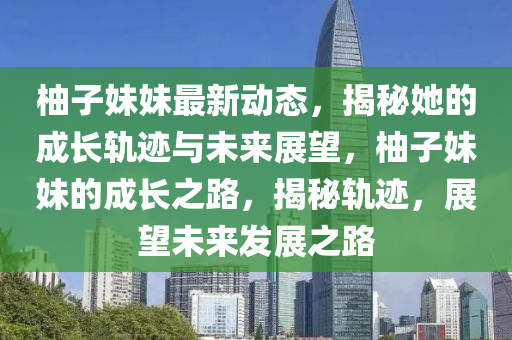 柚子妹妹最新動(dòng)態(tài)，揭秘她的成長(zhǎng)軌跡與未來(lái)展望，柚子妹妹的成長(zhǎng)之路，揭秘軌跡，展望未來(lái)發(fā)展之路信陽(yáng)宸信網(wǎng)絡(luò)科技有限公司