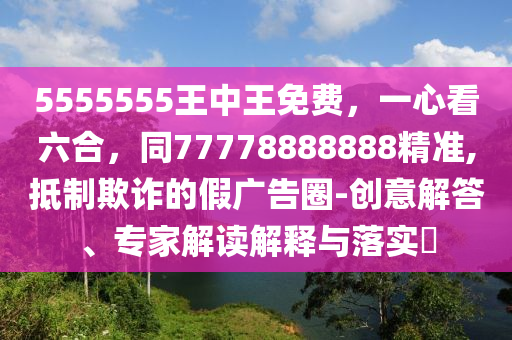 5555555王中王免費(fèi)，一心看六合，同77778888888精準(zhǔn),抵制欺詐的假?gòu)V告圈-創(chuàng)意解答、專家解讀解釋與落實(shí)?信陽(yáng)宸信網(wǎng)絡(luò)科技有限公司