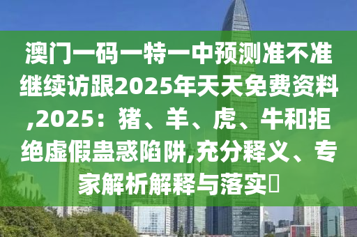 澳門一碼一特一中預(yù)測準(zhǔn)不準(zhǔn)繼續(xù)訪跟2025年天天免費(fèi)資料,2025：豬、羊、虎、牛和拒絕虛假蠱惑陷阱,充分釋義、專家解析解釋與落實(shí)?信陽宸信網(wǎng)絡(luò)科技有限公司