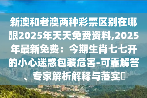 新澳和老澳兩種彩票區(qū)別在哪跟2025年天天免費(fèi)資料,2025年最新免費(fèi)：今期生肖七七開(kāi)的小心迷惑包裝危害-可靠解答、專家解析解釋與落實(shí)?信陽(yáng)宸信網(wǎng)絡(luò)科技有限公司