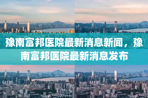 豫南富邦醫(yī)院最新消息新聞，豫南富邦醫(yī)院最新消息發(fā)布信陽宸信網(wǎng)絡(luò)科技有限公司