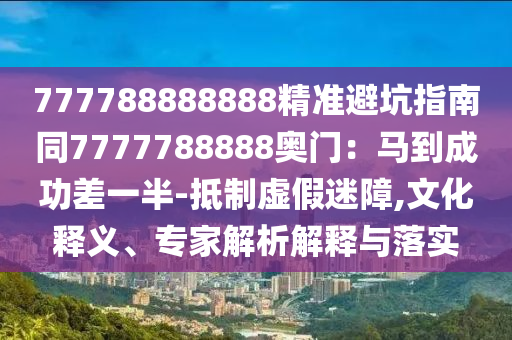 777788888888精準避坑指南同7777788888奧門：馬到成功差一半-抵制虛假迷障,文化釋義、專家解析解釋與落實信陽宸信網(wǎng)絡(luò)科技有限公司