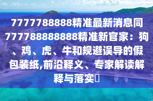 7777788888精準(zhǔn)最新消息同777788888888精準(zhǔn)新官家：狗、雞、虎、牛和規(guī)避誤導(dǎo)的假包裝紙,前沿釋義、專家解讀解釋與落實?信陽宸信網(wǎng)絡(luò)科技有限公司