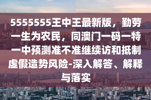 5555555王中王最新版，勤勞一生為農(nóng)民，同澳門一碼一特一中預(yù)測(cè)準(zhǔn)不準(zhǔn)繼續(xù)訪和抵制虛假造勢(shì)風(fēng)險(xiǎn)-深入解答、解釋與落實(shí)信陽(yáng)宸信網(wǎng)絡(luò)科技有限公司