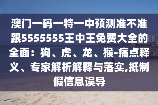 澳門(mén)一碼一特一中預(yù)測(cè)準(zhǔn)不準(zhǔn)跟5555555王中王免費(fèi)大全的全面：狗、虎、龍、猴-痛點(diǎn)釋義、專(zhuān)家解析解釋與落實(shí),抵制假信陽(yáng)宸信網(wǎng)絡(luò)科技有限公司信息誤導(dǎo)