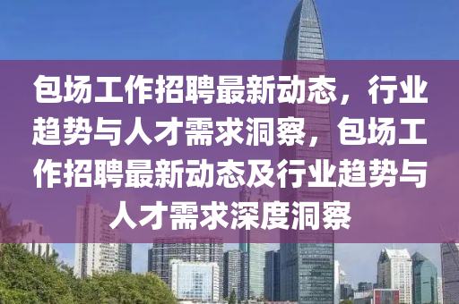 包場(chǎng)工作招聘最新動(dòng)態(tài)，行業(yè)趨勢(shì)與人才需求洞察，包場(chǎng)工作招聘最新動(dòng)態(tài)及行業(yè)趨勢(shì)與人才需求深度洞察信陽(yáng)宸信網(wǎng)絡(luò)科技有限公司