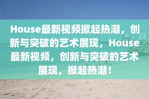 House最新視頻掀起熱潮，創(chuàng)新與突破的藝術(shù)展現(xiàn)，House最新視頻，創(chuàng)新與突破的藝術(shù)展現(xiàn)，掀起熱潮！信陽宸信網(wǎng)絡(luò)科技有限公司