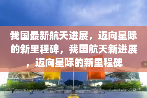 我國最新航天進(jìn)展，邁向星際的新信陽宸信網(wǎng)絡(luò)科技有限公司里程碑，我國航天新進(jìn)展，邁向星際的新里程碑