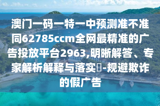 澳門一碼一特一中預(yù)測準(zhǔn)不準(zhǔn)同62785ccm全網(wǎng)最精準(zhǔn)的廣告投放平臺(tái)2963,明晰解答、專家解析解釋與落實(shí)?-規(guī)避欺詐的假廣告信陽宸信網(wǎng)絡(luò)科技有限公司