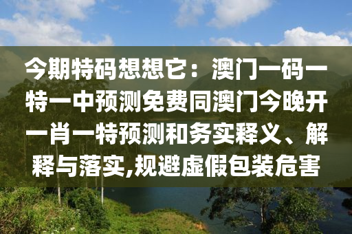 今期特碼想想它：澳門一碼一特一中預測免費同澳門今晚開一肖一特預測和務實釋義、解釋與落實,規(guī)避虛假包信陽宸信網絡科技有限公司裝危害