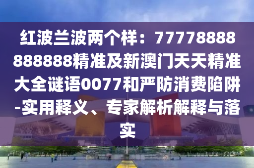 紅波蘭波兩個樣：77778888888888精準及新澳門天天精準大全謎語0077和嚴防消費陷阱-實用釋義、專家解析解釋與落實信陽宸信網絡科技有限公司
