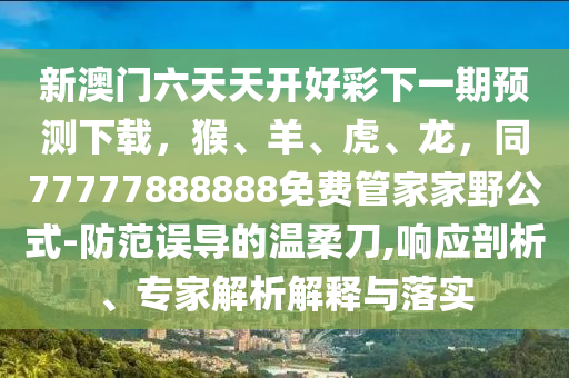 新澳門六天天開好彩下一期預(yù)測(cè)下載，猴、羊、虎、龍，同77777888888免費(fèi)管家家野公式-防范誤導(dǎo)的溫柔刀,響應(yīng)剖析、專家解析解釋與落實(shí)信陽(yáng)宸信網(wǎng)絡(luò)科技有限公司