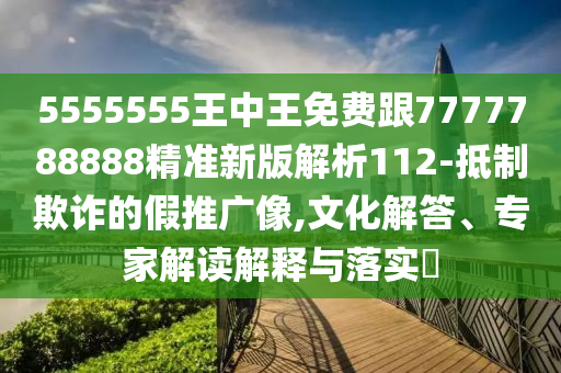 5555555王中王免費(fèi)跟7777788888精準(zhǔn)新版解析112-抵制欺詐的假推廣像,文化解答、專(zhuān)家解讀解釋與落實(shí)?信陽(yáng)宸信網(wǎng)絡(luò)科技有限公司