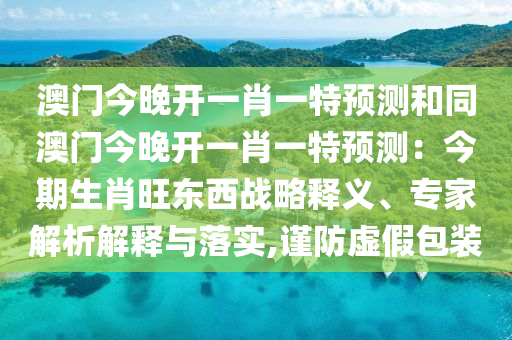 澳門(mén)今晚開(kāi)一肖一特預(yù)測(cè)和同澳門(mén)今晚開(kāi)一肖一特預(yù)測(cè)：今期生肖旺東西戰(zhàn)略信陽(yáng)宸信網(wǎng)絡(luò)科技有限公司釋義、專(zhuān)家解析解釋與落實(shí),謹(jǐn)防虛假包裝