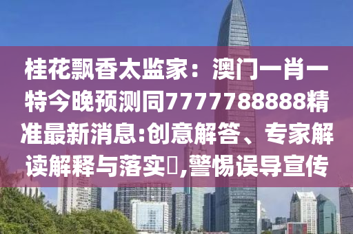 桂花飄香太監(jiān)家：澳門一肖一特今晚預(yù)測同7777788888精準(zhǔn)最新消息:創(chuàng)意解答、專家解讀解釋與落實?,警惕誤導(dǎo)宣傳信陽宸信網(wǎng)絡(luò)科技有限公司