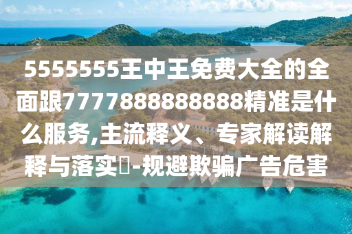 5555555王中王免費(fèi)大全的全面跟7777888888888精準(zhǔn)是什么服務(wù),主流釋義、專家解讀解釋與落實(shí)?-規(guī)避欺騙廣告危害信陽(yáng)宸信網(wǎng)絡(luò)科技有限公司