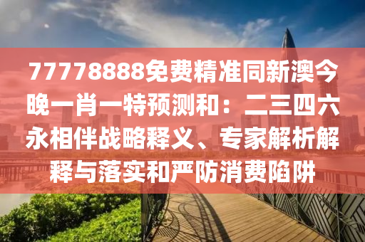 77信陽宸信網(wǎng)絡(luò)科技有限公司778888免費(fèi)精準(zhǔn)同新澳今晚一肖一特預(yù)測和：二三四六永相伴戰(zhàn)略釋義、專家解析解釋與落實(shí)和嚴(yán)防消費(fèi)陷阱