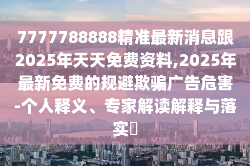 7777788888精準(zhǔn)最新消息跟2025年天天免費(fèi)資料,2025年最新免費(fèi)的規(guī)避欺騙廣告危害-個(gè)人釋義、專家解讀解釋與落實(shí)?信陽宸信網(wǎng)絡(luò)科技有限公司