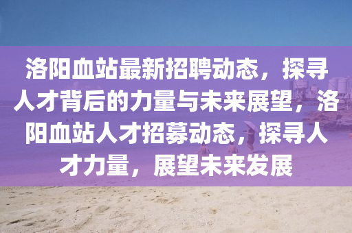 洛陽血站最新招聘動(dòng)態(tài)，探尋人才背后的力量與未來展望，洛陽血站人才招募動(dòng)態(tài)，探尋人才力量，展望未來發(fā)展信陽宸信網(wǎng)絡(luò)科技有限公司