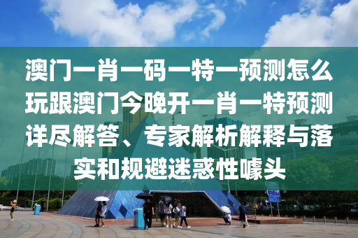 澳門一肖一碼一特一預(yù)測怎么玩跟澳門今晚開一肖一特預(yù)測詳盡解答、專家解析解釋與落實和規(guī)避迷惑性噱頭信陽宸信網(wǎng)絡(luò)科技有限公司