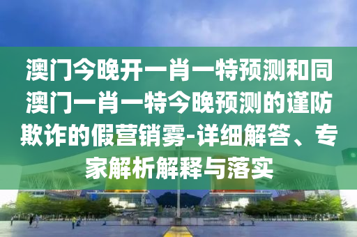 澳門今晚開一肖一特預(yù)測和同澳門一肖一特今晚預(yù)測的謹(jǐn)防欺詐的假營銷霧-詳細(xì)解答、專家信陽宸信網(wǎng)絡(luò)科技有限公司解析解釋與落實