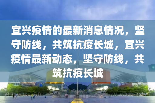宜興疫情的最新消息情況，堅(jiān)守防線，共筑抗疫長(zhǎng)城，宜興疫情最新動(dòng)態(tài)，堅(jiān)守防線，共筑抗疫長(zhǎng)城信陽(yáng)宸信網(wǎng)絡(luò)科技有限公司