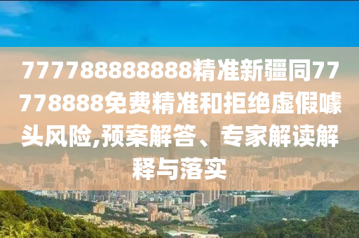 777788888888精準(zhǔn)新疆同77778888免費(fèi)精準(zhǔn)和拒絕虛假噱頭風(fēng)險(xiǎn),預(yù)案解答、專家解讀解釋與落實(shí)信陽(yáng)宸信網(wǎng)絡(luò)科技有限公司
